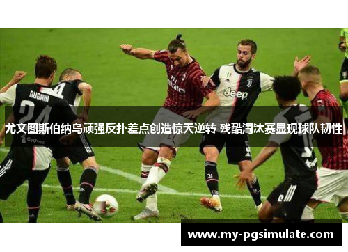 尤文图斯伯纳乌顽强反扑差点创造惊天逆转 残酷淘汰赛显现球队韧性