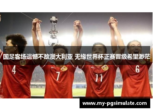 国足客场遗憾不敌澳大利亚 无缘世界杯正赛晋级希望渺茫 国足客场遗憾不敌澳大利亚 无缘世界杯正赛晋级希望渺茫