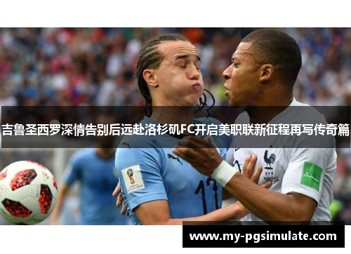 吉鲁圣西罗深情告别后远赴洛杉矶FC开启美职联新征程再写传奇篇