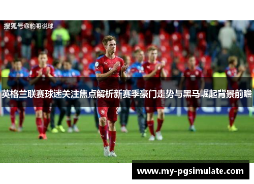 英格兰联赛球迷关注焦点解析新赛季豪门走势与黑马崛起背景前瞻